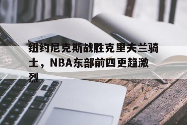 纽约尼克斯战胜克里夫兰骑士，NBA东部前四更趋激烈的简单介绍